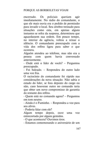 PORQUE AS BORBOLETAS VOAM
167
encerrado. Os policiais queriam agir
imediatamente. No rádio do comandante, o
que ele mais ouvia era o pedido de permissão
para invadir o local. Seu cérebro treinado para
situações como esta, em apenas alguns
instantes se refez da surpresa, determinou que
aguardassem sua ordem. Em pouco tempo,
no interior da agência, voltou a reinar o
silêncio. O comandante preocupado com a
vida dos reféns ligou para saber o que
ocorrera.
Alguém atendeu ao telefone, mas não era a
pessoa com quem havia conversado
anteriormente.
- Onde está o líder de vocês? – Perguntou
preocupado.
- Foi baleado. – Respondeu do outro lado
uma voz fria.
O raciocínio do comandante foi rápido nas
considerações da nova situação. Não sabia o
estado do líder, se fora deposto do cargo ou
não, caso houvesse outro no comando teria
que obter um novo compromisso de garantia
do restante dos reféns.
- Quem está no comando agora? – Perguntou
em tom neutro.
- Ainda é o Fuminho. – Respondeu a voz para
seu alívio.
- Poderia falar com ele?
Algum tempo depois, ouve uma voz
entrecortada por alguns gemidos.
- O que aconteceu? Ouvimos tiros.
- Estamos comemorando o aniversário de um
 