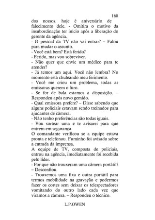 L.P.OWEN
168
dos nossos, hoje é aniversário de
falecimento dele. - Omitira o motivo da
insubordinação ter início após a liberação do
gerente da agência.
- O pessoal da TV não vai entrar? – Falou
para mudar o assunto.
- Você está bem? Está ferido?
- Ferido, mas vou sobreviver.
- Não quer que envie um médico para te
atender?
- Já temos um aqui. Você não lembra? No
momento está chuleando meu ferimento.
- Você me criou um problema, todas as
emissoras querem o furo.
- Se for de bala estamos a disposição. –
Respondeu após novo gemido.
- Qual emissora prefere? – Disse sabendo que
alguns policiais estavam sendo treinados para
ajudantes de câmera.
- Não tenho preferências são todas iguais.
- Vou sortear uma e te avisarei para que
entrem em segurança.
O comandante verificou se a equipe estava
pronta e telefonou. Fuminho foi avisado sobre
a entrada da imprensa.
A equipe de TV, composta de policiais,
entrou na agência, imediatamente foi recebida
pelo líder.
- Por que não trouxeram uma câmera portátil?
– Desconfiou.
- Trouxemos uma fixa e outra portátil para
termos mobilidade na gravação e podermos
fazer os cortes sem deixar os telespectadores
vomitando do outro lado cada vez que
viramos a câmera. – Respondeu o técnico.
 