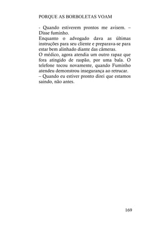 PORQUE AS BORBOLETAS VOAM
169
- Quando estiverem prontos me avisem. –
Disse fuminho.
Enquanto o advogado dava as últimas
instruções para seu cliente e preparava-se para
estar bem alinhado diante das câmeras.
O médico, agora atendia um outro rapaz que
fora atingido de raspão, por uma bala. O
telefone tocou novamente, quando Fuminho
atendeu demonstrou insegurança ao retrucar.
– Quando eu estiver pronto direi que estamos
saindo, não antes.
 