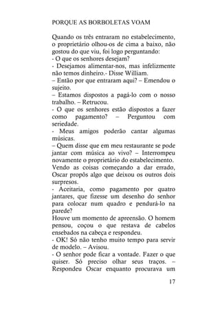 PORQUE AS BORBOLETAS VOAM
17
Quando os três entraram no estabelecimento,
o proprietário olhou-os de cima a baixo, não
gostou do que viu, foi logo perguntando:
- O que os senhores desejam?
- Desejamos alimentar-nos, mas infelizmente
não temos dinheiro.- Disse William.
– Então por que entraram aqui? – Emendou o
sujeito.
– Estamos dispostos a pagá-lo com o nosso
trabalho. – Retrucou.
- O que os senhores estão dispostos a fazer
como pagamento? – Perguntou com
seriedade.
- Meus amigos poderão cantar algumas
músicas.
– Quem disse que em meu restaurante se pode
jantar com música ao vivo? – Interrompeu
novamente o proprietário do estabelecimento.
Vendo as coisas começando a dar errado,
Oscar propôs algo que deixou os outros dois
surpresos.
- Aceitaria, como pagamento por quatro
jantares, que fizesse um desenho do senhor
para colocar num quadro e pendurá-lo na
parede?
Houve um momento de apreensão. O homem
pensou, coçou o que restava de cabelos
ensebados na cabeça e respondeu.
- OK! Só não tenho muito tempo para servir
de modelo. – Avisou.
- O senhor pode ficar a vontade. Fazer o que
quiser. Só preciso olhar seus traços. –
Respondeu Oscar enquanto procurava um
 