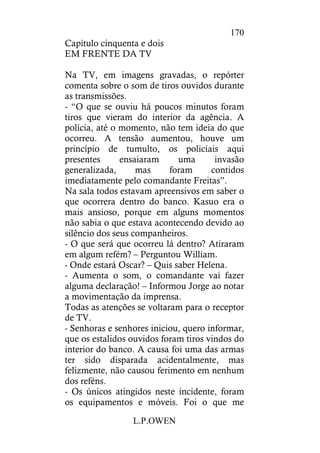 L.P.OWEN
170
Capítulo cinquenta e dois
EM FRENTE DA TV
Na TV, em imagens gravadas, o repórter
comenta sobre o som de tiros ouvidos durante
as transmissões.
- “O que se ouviu há poucos minutos foram
tiros que vieram do interior da agência. A
polícia, até o momento, não tem ideia do que
ocorreu. A tensão aumentou, houve um
princípio de tumulto, os policiais aqui
presentes ensaiaram uma invasão
generalizada, mas foram contidos
imediatamente pelo comandante Freitas”.
Na sala todos estavam apreensivos em saber o
que ocorrera dentro do banco. Kasuo era o
mais ansioso, porque em alguns momentos
não sabia o que estava acontecendo devido ao
silêncio dos seus companheiros.
- O que será que ocorreu lá dentro? Atiraram
em algum refém? – Perguntou William.
- Onde estará Oscar? – Quis saber Helena.
- Aumenta o som, o comandante vai fazer
alguma declaração! – Informou Jorge ao notar
a movimentação da imprensa.
Todas as atenções se voltaram para o receptor
de TV.
- Senhoras e senhores iniciou, quero informar,
que os estalidos ouvidos foram tiros vindos do
interior do banco. A causa foi uma das armas
ter sido disparada acidentalmente, mas
felizmente, não causou ferimento em nenhum
dos reféns.
- Os únicos atingidos neste incidente, foram
os equipamentos e móveis. Foi o que me
 