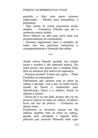 PORQUE AS BORBOLETAS VOAM
171
garantiu o líder com quem estamos
negociando. – Mentiu para tranquilizar a
população.
- Eles fazem as coisas parecerem muito
simples. – Comentou Cláudio que até o
momento estava calado.
Novo silêncio na sala para ouvir mais um
pronunciamento do comandante.
- Estamos negociando para a rendição de
todos eles nos próximos momentos e
consequentemente a liberação dos reféns.
***
Ainda estava falando quando seu celular
tocou e recebeu a tão esperada notícia. Ele
tinha pressa, não queria que a rendição fosse
feita ao anoitecer por motivo de segurança.
- Estamos prontos! Vamos sair agora. – Disse
Fuminho ao comandante.
Determinou que saíssem com as mãos na
cabeça e devagar. Um a um, os reféns foram
saindo do banco e conduzidos para
identificação, Oscar e o médico, foram os
últimos a saírem.
- Deixa-me ir ao seu lado, porque não vai ser
possível colocar as mãos na cabeça, só faltava
levar um tiro da polícia. – Comentou ao
doutor rindo.
Finalmente os invasores saíram em fila
indiana também com as mãos na cabeça,
guiada pelo advogado e seguida pelos
policiais que estavam filmando toda ação
 