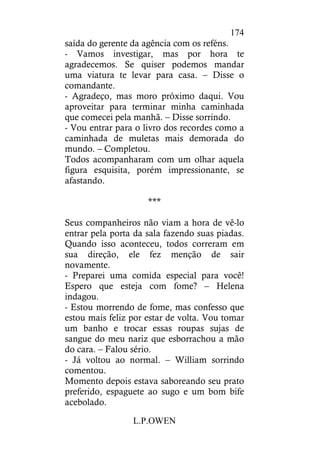 L.P.OWEN
174
saída do gerente da agência com os reféns.
- Vamos investigar, mas por hora te
agradecemos. Se quiser podemos mandar
uma viatura te levar para casa. – Disse o
comandante.
- Agradeço, mas moro próximo daqui. Vou
aproveitar para terminar minha caminhada
que comecei pela manhã. – Disse sorrindo.
- Vou entrar para o livro dos recordes como a
caminhada de muletas mais demorada do
mundo. – Completou.
Todos acompanharam com um olhar aquela
figura esquisita, porém impressionante, se
afastando.
***
Seus companheiros não viam a hora de vê-lo
entrar pela porta da sala fazendo suas piadas.
Quando isso aconteceu, todos correram em
sua direção, ele fez menção de sair
novamente.
- Preparei uma comida especial para você!
Espero que esteja com fome? – Helena
indagou.
- Estou morrendo de fome, mas confesso que
estou mais feliz por estar de volta. Vou tomar
um banho e trocar essas roupas sujas de
sangue do meu nariz que esborrachou a mão
do cara. – Falou sério.
- Já voltou ao normal. – William sorrindo
comentou.
Momento depois estava saboreando seu prato
preferido, espaguete ao sugo e um bom bife
acebolado.
 