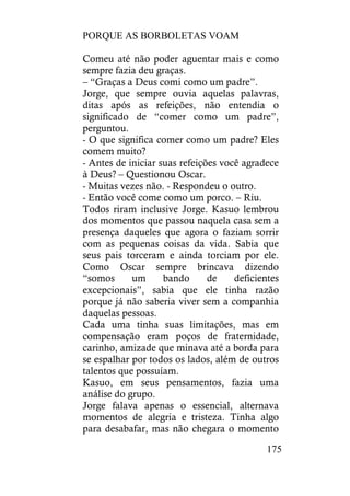 PORQUE AS BORBOLETAS VOAM
175
Comeu até não poder aguentar mais e como
sempre fazia deu graças.
– “Graças a Deus comi como um padre”.
Jorge, que sempre ouvia aquelas palavras,
ditas após as refeições, não entendia o
significado de “comer como um padre”,
perguntou.
- O que significa comer como um padre? Eles
comem muito?
- Antes de iniciar suas refeições você agradece
à Deus? – Questionou Oscar.
- Muitas vezes não. - Respondeu o outro.
- Então você come como um porco. – Riu.
Todos riram inclusive Jorge. Kasuo lembrou
dos momentos que passou naquela casa sem a
presença daqueles que agora o faziam sorrir
com as pequenas coisas da vida. Sabia que
seus pais torceram e ainda torciam por ele.
Como Oscar sempre brincava dizendo
“somos um bando de deficientes
excepcionais”, sabia que ele tinha razão
porque já não saberia viver sem a companhia
daquelas pessoas.
Cada uma tinha suas limitações, mas em
compensação eram poços de fraternidade,
carinho, amizade que minava até a borda para
se espalhar por todos os lados, além de outros
talentos que possuíam.
Kasuo, em seus pensamentos, fazia uma
análise do grupo.
Jorge falava apenas o essencial, alternava
momentos de alegria e tristeza. Tinha algo
para desabafar, mas não chegara o momento
 