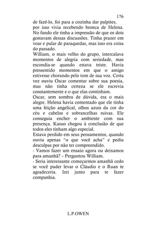 L.P.OWEN
176
de fazê-lo, foi para a cozinha dar palpites,
por isso vivia recebendo bronca de Helena.
No fundo ele tinha a impressão de que os dois
gostavam dessas discussões. Tinha prazer em
voar e pular de paraquedas, mas isso era coisa
do passado.
William, o mais velho do grupo, intercalava
momentos de alegria com seriedade, mas
escondia-se quando estava triste. Havia
pressentido momentos em que o amigo
estivesse chorando pelo tom de sua voz. Certa
vez ouviu Oscar comentar sobre sua poesia,
mas não tinha certeza se ele escrevia
constantemente e o que elas continham.
Oscar, sem sombra de dúvida, era o mais
alegre. Helena havia comentado que ele tinha
uma feição angelical, olhos azuis da cor do
céu e cabelos e sobrancelhas ruivas. Ele
conseguia encher o ambiente com sua
presença. Kasuo chegou à conclusão de que
todos eles tinham algo especial.
Estava perdido em seus pensamentos, quando
ouviu apenas “o que você acha” e pediu
desculpas por não ter compreendido.
- Vamos fazer um ensaio agora ou deixamos
para amanhã? – Perguntou William.
- Seria interessante começarmos amanhã cedo
se você puder levar o Cláudio e o Ruan te
agradeceria. Irei junto para te fazer
companhia.
 