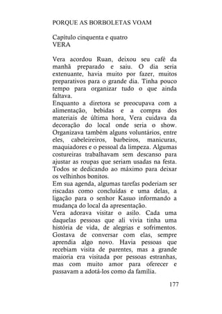 PORQUE AS BORBOLETAS VOAM
177
Capítulo cinquenta e quatro
VERA
Vera acordou Ruan, deixou seu café da
manhã preparado e saiu. O dia seria
extenuante, havia muito por fazer, muitos
preparativos para o grande dia. Tinha pouco
tempo para organizar tudo o que ainda
faltava.
Enquanto a diretora se preocupava com a
alimentação, bebidas e a compra dos
materiais de última hora, Vera cuidava da
decoração do local onde seria o show.
Organizava também alguns voluntários, entre
eles, cabeleireiros, barbeiros, manicuras,
maquiadores e o pessoal da limpeza. Algumas
costureiras trabalhavam sem descanso para
ajustar as roupas que seriam usadas na festa.
Todos se dedicando ao máximo para deixar
os velhinhos bonitos.
Em sua agenda, algumas tarefas poderiam ser
riscadas como concluídas e uma delas, a
ligação para o senhor Kasuo informando a
mudança do local da apresentação.
Vera adorava visitar o asilo. Cada uma
daquelas pessoas que ali vivia tinha uma
história de vida, de alegrias e sofrimentos.
Gostava de conversar com elas, sempre
aprendia algo novo. Havia pessoas que
recebiam visita de parentes, mas a grande
maioria era visitada por pessoas estranhas,
mas com muito amor para oferecer e
passavam a adotá-los como da família.
 