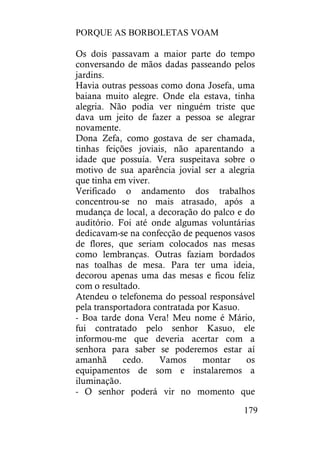 PORQUE AS BORBOLETAS VOAM
179
Os dois passavam a maior parte do tempo
conversando de mãos dadas passeando pelos
jardins.
Havia outras pessoas como dona Josefa, uma
baiana muito alegre. Onde ela estava, tinha
alegria. Não podia ver ninguém triste que
dava um jeito de fazer a pessoa se alegrar
novamente.
Dona Zefa, como gostava de ser chamada,
tinhas feições joviais, não aparentando a
idade que possuía. Vera suspeitava sobre o
motivo de sua aparência jovial ser a alegria
que tinha em viver.
Verificado o andamento dos trabalhos
concentrou-se no mais atrasado, após a
mudança de local, a decoração do palco e do
auditório. Foi até onde algumas voluntárias
dedicavam-se na confecção de pequenos vasos
de flores, que seriam colocados nas mesas
como lembranças. Outras faziam bordados
nas toalhas de mesa. Para ter uma ideia,
decorou apenas uma das mesas e ficou feliz
com o resultado.
Atendeu o telefonema do pessoal responsável
pela transportadora contratada por Kasuo.
- Boa tarde dona Vera! Meu nome é Mário,
fui contratado pelo senhor Kasuo, ele
informou-me que deveria acertar com a
senhora para saber se poderemos estar aí
amanhã cedo. Vamos montar os
equipamentos de som e instalaremos a
iluminação.
- O senhor poderá vir no momento que
 