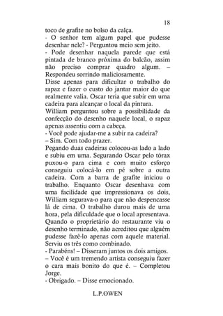 L.P.OWEN
18
toco de grafite no bolso da calça.
- O senhor tem algum papel que pudesse
desenhar nele? - Perguntou meio sem jeito.
- Pode desenhar naquela parede que está
pintada de branco próxima do balcão, assim
não preciso comprar quadro algum. –
Respondeu sorrindo maliciosamente.
Disse apenas para dificultar o trabalho do
rapaz e fazer o custo do jantar maior do que
realmente valia. Oscar teria que subir em uma
cadeira para alcançar o local da pintura.
William perguntou sobre a possibilidade da
confecção do desenho naquele local, o rapaz
apenas assentiu com a cabeça.
- Você pode ajudar-me a subir na cadeira?
– Sim. Com todo prazer.
Pegando duas cadeiras colocou-as lado a lado
e subiu em uma. Segurando Oscar pelo tórax
puxou-o para cima e com muito esforço
conseguiu colocá-lo em pé sobre a outra
cadeira. Com a barra de grafite iniciou o
trabalho. Enquanto Oscar desenhava com
uma facilidade que impressionava os dois,
William segurava-o para que não despencasse
lá de cima. O trabalho durou mais de uma
hora, pela dificuldade que o local apresentava.
Quando o proprietário do restaurante viu o
desenho terminado, não acreditou que alguém
pudesse fazê-lo apenas com aquele material.
Serviu os três como combinado.
- Parabéns! – Disseram juntos os dois amigos.
– Você é um tremendo artista conseguiu fazer
o cara mais bonito do que é. – Completou
Jorge.
- Obrigado. – Disse emocionado.
 