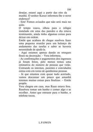 L.P.OWEN
180
desejar, estarei aqui a partir das oito da
manhã. O senhor Kasuo informou-lhe o novo
endereço?
- Sim! Fomos avisados que não será mais no
asilo.
O tempo voava, olhou para o relógio
instalado em uma das paredes o dia estava
terminando, ainda tinha algumas coisas para
deixar em ordem.
Emile que acabara de chegar resolveu fazer
uma pequena reunião para um balanço do
andamento das tarefas e saber se haveria
necessidade de ajudá-la.
- Aqui estamos apenas dando os retoques
finais na decoração. – Vera informou.
- As confirmações e pagamentos dos ingressos
já foram feitos, pelo menos temos uma
estimativa do número de pessoas que virão.
Contando os internos, parentes e convidados
extras está em torno de quinhentas pessoas.
- Já que estamos com quase tudo acertado,
vamos descansar um pouco que amanhã
teremos muitas coisas para finalizar. – Emile
propôs.
Vera chegou em casa, mas Ruan estava fora.
Resolveu tomar um banho e comer algo e se
recolher. Antes que entrasse para o banho, o
telefone tocou.
 