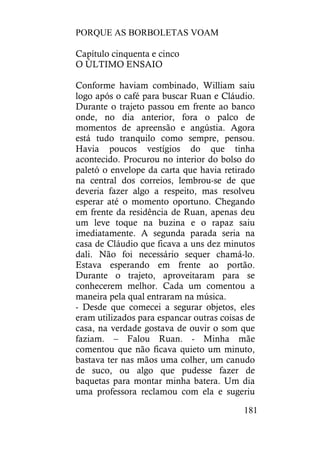 PORQUE AS BORBOLETAS VOAM
181
Capítulo cinquenta e cinco
O ÚLTIMO ENSAIO
Conforme haviam combinado, William saiu
logo após o café para buscar Ruan e Cláudio.
Durante o trajeto passou em frente ao banco
onde, no dia anterior, fora o palco de
momentos de apreensão e angústia. Agora
está tudo tranquilo como sempre, pensou.
Havia poucos vestígios do que tinha
acontecido. Procurou no interior do bolso do
paletó o envelope da carta que havia retirado
na central dos correios, lembrou-se de que
deveria fazer algo a respeito, mas resolveu
esperar até o momento oportuno. Chegando
em frente da residência de Ruan, apenas deu
um leve toque na buzina e o rapaz saiu
imediatamente. A segunda parada seria na
casa de Cláudio que ficava a uns dez minutos
dali. Não foi necessário sequer chamá-lo.
Estava esperando em frente ao portão.
Durante o trajeto, aproveitaram para se
conhecerem melhor. Cada um comentou a
maneira pela qual entraram na música.
- Desde que comecei a segurar objetos, eles
eram utilizados para espancar outras coisas de
casa, na verdade gostava de ouvir o som que
faziam. – Falou Ruan. - Minha mãe
comentou que não ficava quieto um minuto,
bastava ter nas mãos uma colher, um canudo
de suco, ou algo que pudesse fazer de
baquetas para montar minha batera. Um dia
uma professora reclamou com ela e sugeriu
 