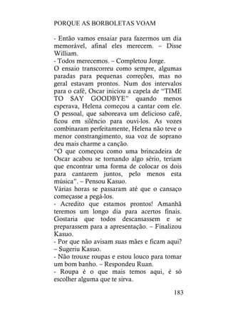 PORQUE AS BORBOLETAS VOAM
183
- Então vamos ensaiar para fazermos um dia
memorável, afinal eles merecem. – Disse
William.
- Todos merecemos. – Completou Jorge.
O ensaio transcorreu como sempre, algumas
paradas para pequenas correções, mas no
geral estavam prontos. Num dos intervalos
para o café, Oscar iniciou a capela de “TIME
TO SAY GOODBYE” quando menos
esperava, Helena começou a cantar com ele.
O pessoal, que saboreava um delicioso café,
ficou em silêncio para ouvi-los. As vozes
combinaram perfeitamente, Helena não teve o
menor constrangimento, sua voz de soprano
deu mais charme a canção.
“O que começou como uma brincadeira de
Oscar acabou se tornando algo sério, teriam
que encontrar uma forma de colocar os dois
para cantarem juntos, pelo menos esta
música”. – Pensou Kasuo.
Várias horas se passaram até que o cansaço
começasse a pegá-los.
- Acredito que estamos prontos! Amanhã
teremos um longo dia para acertos finais.
Gostaria que todos descansassem e se
preparassem para a apresentação. – Finalizou
Kasuo.
- Por que não avisam suas mães e ficam aqui?
– Sugeriu Kasuo.
- Não trouxe roupas e estou louco para tomar
um bom banho. – Respondeu Ruan.
- Roupa é o que mais temos aqui, é só
escolher alguma que te sirva.
 