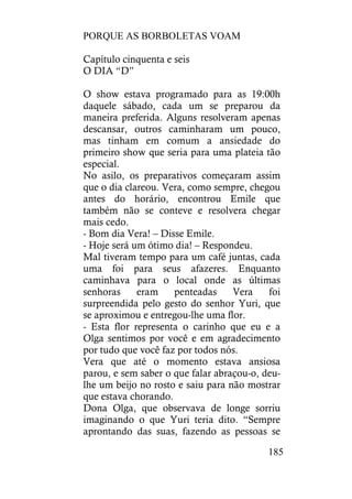 PORQUE AS BORBOLETAS VOAM
185
Capítulo cinquenta e seis
O DIA “D”
O show estava programado para as 19:00h
daquele sábado, cada um se preparou da
maneira preferida. Alguns resolveram apenas
descansar, outros caminharam um pouco,
mas tinham em comum a ansiedade do
primeiro show que seria para uma plateia tão
especial.
No asilo, os preparativos começaram assim
que o dia clareou. Vera, como sempre, chegou
antes do horário, encontrou Emile que
também não se conteve e resolvera chegar
mais cedo.
- Bom dia Vera! – Disse Emile.
- Hoje será um ótimo dia! – Respondeu.
Mal tiveram tempo para um café juntas, cada
uma foi para seus afazeres. Enquanto
caminhava para o local onde as últimas
senhoras eram penteadas Vera foi
surpreendida pelo gesto do senhor Yuri, que
se aproximou e entregou-lhe uma flor.
- Esta flor representa o carinho que eu e a
Olga sentimos por você e em agradecimento
por tudo que você faz por todos nós.
Vera que até o momento estava ansiosa
parou, e sem saber o que falar abraçou-o, deu-
lhe um beijo no rosto e saiu para não mostrar
que estava chorando.
Dona Olga, que observava de longe sorriu
imaginando o que Yuri teria dito. “Sempre
aprontando das suas, fazendo as pessoas se
 