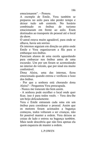 L.P.OWEN
186
emocionarem”. – Pensou.
A exemplo de Emile, Vera também se
preparou no asilo para não perder tempo e
deixar tudo sob controle. No horário
combinado os ônibus de turismo
estacionaram em frente ao asilo. Eram
destinados ao transporte do pessoal até o local
do show.
O astral estava muito agradável, para onde se
olhava, havia um sorriso.
Os internos seguiam em direção ao pátio onde
Emile e Vera organizavam a fila para o
embarque nos ônibus.
Pareciam alunos de uma escola aguardando
para embarcar nos ônibus antes de uma
excursão. Um por um foram se acomodando
no interior do veículo, que por sinal era muito
confortável.
Dona Alzira, uma das internas, ficou
emocionada quando entrou e verificou o luxo
dos ônibus.
- Por que a senhora está chorando dona
Alzira? – Perguntou Vera preocupada.
- Nunca me trataram tão bem assim.
- A senhora pode escolher o local onde quer
ficar, isso é para todos vocês. – Vera deu-lhe
um beijo delicadamente.
Vera e Emile entraram cada uma em um
ônibus para coordenar o pessoal. Assim que
os motores foram acionados a bagunça
começou, todos voltaram a ser crianças, não
foi possível manter a ordem. Vera deixou as
coisas de lado e entrou na bagunça também.
Mais tarde descobriu que não fora apenas ela
quem esqueceu de manter a ordem.
 