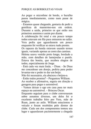 PORQUE AS BORBOLETAS VOAM
187
Ao pegar o microfone de bordo, o barulho
parou imediatamente, como num passe de
mágica.
- Estamos quase chegando, gostaria de pedir a
gentileza de mantermo-nos em ordem.
Durante a saída, primeiro os que estão nos
primeiros assentos e assim por diante.
A colaboração foi total e em pouco tempo
todos estavam em fila para entrarem no salão.
Vera pediu que aguardassem um pouco
enquanto foi verificar se estava tudo pronto.
Os rapazes da banda estavam usando ternos
iguais, variando apenas as cores das camisas.
Helena usava vestido preto longo, bordado a
mão, com detalhes de lantejoulas e paetês.
Estava tão bonita, que recebeu elogios de
todos, especialmente de Jorge.
- Está cada vez mais linda. – Disse. - Se Deus
me concedesse um desejo, pediria para poder
levantar-me e poder te dar um beijo.
Não foi necessário, ela abaixou e beijou-o.
- Estão todos prontos? – Perguntou William.
Ao receber a afirmativa, seguiu em direção a
garagem para pegar o automóvel.
- Vamos deixar o ego em casa para ter mais
espaço no automóvel. – Brincou Oscar.
Enquanto seguiam para o clube conversaram
sobre assuntos diversos, um deles foi o
excelente trabalho feito por Vera, mãe de
Ruan, junto ao asilo. William estacionou o
veículo e foram recebidos pelo diretor do
clube. Cada um dos componentes tomou seu
lugar e aguardaram pacientemente a chegada
 