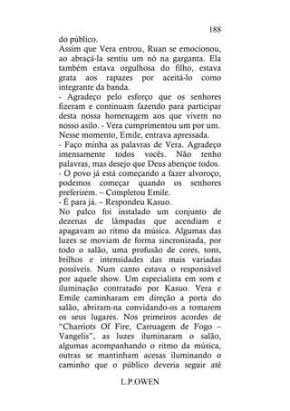 L.P.OWEN
188
do público.
Assim que Vera entrou, Ruan se emocionou,
ao abraçá-la sentiu um nó na garganta. Ela
também estava orgulhosa do filho, estava
grata aos rapazes por aceitá-lo como
integrante da banda.
- Agradeço pelo esforço que os senhores
fizeram e continuam fazendo para participar
desta nossa homenagem aos que vivem no
nosso asilo. - Vera cumprimentou um por um.
Nesse momento, Emile, entrava apressada.
- Faço minha as palavras de Vera. Agradeço
imensamente todos vocês. Não tenho
palavras, mas desejo que Deus abençoe todos.
- O povo já está começando a fazer alvoroço,
podemos começar quando os senhores
preferirem. – Completou Emile.
- É para já. – Respondeu Kasuo.
No palco foi instalado um conjunto de
dezenas de lâmpadas que acendiam e
apagavam ao ritmo da música. Algumas das
luzes se moviam de forma sincronizada, por
todo o salão, uma profusão de cores, tons,
brilhos e intensidades das mais variadas
possíveis. Num canto estava o responsável
por aquele show. Um especialista em som e
iluminação contratado por Kasuo. Vera e
Emile caminharam em direção a porta do
salão, abriram-na convidando-os a tomarem
os seus lugares. Nos primeiros acordes de
“Charriots Of Fire, Carruagem de Fogo –
Vangelis”, as luzes iluminaram o salão,
algumas acompanhando o ritmo da música,
outras se mantinham acesas iluminando o
caminho que o público deveria seguir até
 