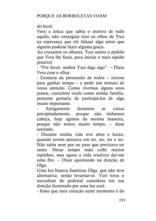 PORQUE AS BORBOLETAS VOAM
191
do local.
Vera a única que sabia o motivo de tudo
aquilo, não conseguia tirar os olhos de Yuri
na esperança que ele falasse algo antes que
alguém pudesse fazer alguma graça.
Ao cruzarem os olhares, Yuri sentiu o pedido
que Vera lhe fazia, para iniciar o mais rápido
possível.
- “Por favor, senhor Yuri diga algo”. – Dizia
Vera com o olhar.
- Gostaria da permissão de todos – iniciou
para ganhar tempo – e pedir um minuto de
vossa atenção. Como vivemos alguns anos
juntos, considero vocês como minha família,
portanto gostaria de participá-los de algo
muito importante.
- Antigamente fazíamos as coisas
precipitadamente, porque não tínhamos
cabeça, hoje agimos da mesma maneira,
porque não temos muito tempo, – disse
sorrindo.
- Durante minha vida tive altos e baixo,
quando jovem pensava em ter, ter, ter e ter.
Não sabia nem por ou para que precisava ter
tanto. Nesse tempo todo colhi muitos
espinhos, mas agora a vida resolveu dar-me
uma flor. – Disse apontando na direção de
Olga.
Uma luz branca iluminou Olga, que não teve
alternativa, senão levantar-se. Yuri tirou o
microfone do pedestal caminhou em sua
direção iluminado por uma luz azul.
- Sinto que meu coração neste momento é do
 