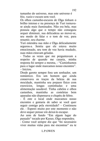 L.P.OWEN
192
tamanho do universo, mas este universo é
frio, vazio e escuro sem você.
Os olhos castanho-escuros de Olga tinham o
brilho intenso e na presença de Yuri tornava-
se ainda mais iluminados. Não era bela, mas
possuía algo que o tempo não conseguiu
sequer diminuir, sua delicadeza ao mover-se,
seu modo de falar e o tom de voz, para
resumir, seu charme.
Yuri estendeu sua mão e Olga delicadamente
segurou-a. Sentiu que ele estava muito
emocionado, seu tom de voz havia mudado,
suas mãos estavam geladas.
- Todas as vezes que me perguntavam a
respeito de quando me casaria, minha
resposta foi sempre a mesma, - “Caminhamos
para o lugar onde marcamos nosso encontro”.
– Iniciou.
Desde garoto sempre fora um sonhador, um
romântico. Era um homem que ainda
conservava os traços da beleza de sua
mocidade, mantinha seu preparo físico com
exercícios, longas caminhadas e uma
alimentação saudável. Tinha cabelos e olhos
castanhos, mantinha as costeletas bem
aparadas não dispensava o chapéu de feltro.
- É este o local onde marcamos nosso
encontro e gostaria de saber se você quer
seguir comigo pela eternidade? – Continuou
ele. - Esperei muito por este momento e não
devo sequer pensar em deixá-lo escapar.
Ao som de fundo “Em algum lugar do
passado” tocado por Kasuo, Olga respondeu.
- Como você sempre diz que “foi necessário
viver muitas vidas para me encontrar” eu te
 