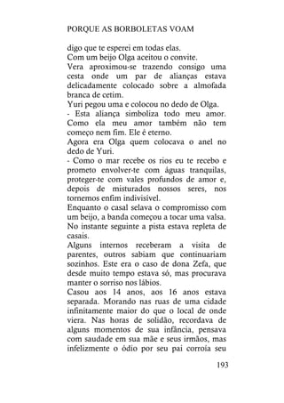 PORQUE AS BORBOLETAS VOAM
193
digo que te esperei em todas elas.
Com um beijo Olga aceitou o convite.
Vera aproximou-se trazendo consigo uma
cesta onde um par de alianças estava
delicadamente colocado sobre a almofada
branca de cetim.
Yuri pegou uma e colocou no dedo de Olga.
- Esta aliança simboliza todo meu amor.
Como ela meu amor também não tem
começo nem fim. Ele é eterno.
Agora era Olga quem colocava o anel no
dedo de Yuri.
- Como o mar recebe os rios eu te recebo e
prometo envolver-te com águas tranquilas,
proteger-te com vales profundos de amor e,
depois de misturados nossos seres, nos
tornemos enfim indivisível.
Enquanto o casal selava o compromisso com
um beijo, a banda começou a tocar uma valsa.
No instante seguinte a pista estava repleta de
casais.
Alguns internos receberam a visita de
parentes, outros sabiam que continuariam
sozinhos. Este era o caso de dona Zefa, que
desde muito tempo estava só, mas procurava
manter o sorriso nos lábios.
Casou aos 14 anos, aos 16 anos estava
separada. Morando nas ruas de uma cidade
infinitamente maior do que o local de onde
viera. Nas horas de solidão, recordava de
alguns momentos de sua infância, pensava
com saudade em sua mãe e seus irmãos, mas
infelizmente o ódio por seu pai corroía seu
 