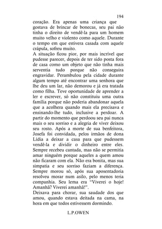 L.P.OWEN
194
coração. Era apenas uma criança que
gostava de brincar de bonecas, seu pai não
tinha o direito de vendê-la para um homem
muito velho e violento como aquele. Durante
o tempo em que estivera casada com aquele
crápula, sofreu muito.
A situação ficou pior, por mais incrível que
pudesse parecer, depois de ter sido posta fora
de casa como um objeto que não tinha mais
serventia tudo porque não conseguira
engravidar. Perambulou pela cidade durante
algum tempo até encontrar uma senhora que
lhe deu um lar, não demorou e já era tratada
como filha. Teve oportunidade de aprender a
ler e escrever, só não constituiu uma outra
família porque não poderia abandonar aquela
que a acolhera quando mais ela precisava e
ensinando-lhe tudo, inclusive a perdoar. A
partir do momento que perdoou seu pai nunca
mais o seu sorriso e a alegria de viver deixou
seu rosto. Após a morte de sua benfeitora,
Josefa foi convidada, pelos irmãos de dona
Lídia a deixar a casa para que pudessem
vendê-la e dividir o dinheiro entre eles.
Sempre recebeu cantada, mas não se permitia
amar ninguém porque aqueles a quem amou
não ficaram com ela. Não era bonita, mas sua
simpatia e seu sorriso faziam a diferença.
Sempre morou só, após sua aposentadoria
resolveu morar num asilo, pelo menos teria
companhia. Seu lema era “Viverei o hoje!
Amanhã? Viverei amanhã!”.
Deixava para chorar, sua saudade dos que
amou, quando estava deitada na cama, na
hora em que todos estivessem dormindo.
 