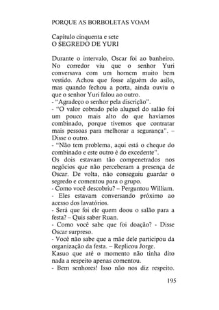 PORQUE AS BORBOLETAS VOAM
195
Capítulo cinquenta e sete
O SEGREDO DE YURI
Durante o intervalo, Oscar foi ao banheiro.
No corredor viu que o senhor Yuri
conversava com um homem muito bem
vestido. Achou que fosse alguém do asilo,
mas quando fechou a porta, ainda ouviu o
que o senhor Yuri falou ao outro.
- “Agradeço o senhor pela discrição”.
- “O valor cobrado pelo aluguel do salão foi
um pouco mais alto do que havíamos
combinado, porque tivemos que contratar
mais pessoas para melhorar a segurança”. –
Disse o outro.
- “Não tem problema, aqui está o cheque do
combinado e este outro é do excedente”.
Os dois estavam tão compenetrados nos
negócios que não perceberam a presença de
Oscar. De volta, não conseguiu guardar o
segredo e comentou para o grupo.
- Como você descobriu? – Perguntou William.
- Eles estavam conversando próximo ao
acesso dos lavatórios.
- Será que foi ele quem doou o salão para a
festa? – Quis saber Ruan.
- Como você sabe que foi doação? - Disse
Oscar surpreso.
- Você não sabe que a mãe dele participou da
organização da festa. – Replicou Jorge.
Kasuo que até o momento não tinha dito
nada a respeito apenas comentou.
- Bem senhores! Isso não nos diz respeito.
 