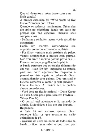 L.P.OWEN
196
Que tal doarmos a nossa parte com uma
linda canção?
A música escolhida foi “Who wants to live
forever” cantada por Helena.
Quando os aplausos terminaram, Oscar deu
um grito no microfone dando um susto no
pessoal que não esperava, inclusive seus
companheiros.
- Senhoras e senhores, agora vocês sacudirão
o esqueleto.
Como um maestro comandando sua
orquestra começou a comandar a plateia.
- Por favor, venham mais próximo do palco.
Vamos acompanhar a música com palmas.
Não vou fazer o mesmo porque posso cair. –
Disse arrancando gargalhadas da plateia.
A banda percebeu que os ensaios tinham sido
em vão. Ruan fez um improviso na bateria
para um breve aquecimento, enquanto o
pessoal na pista seguia as ordens de Oscar
acompanhando com palmas. Deu um sinal e
Helena começou a cantar (I will surviver –
Glória Gainor). A música fez o público
dançar como loucos.
- Você deve ter ficado maluco! – Disse Kasuo
ao ouvir Oscar pedir para tocarem (YMCA –
Village People).
- O pessoal está adorando estão pulando de
alegria. Estão felizes e isso é o que importa. –
Respondeu.
A festa foi um sucesso, quando Oscar
começou falar os que estavam no salão
aplaudiram de pé.
- Gostaria de dizer em nome de todos nós da
banda...- ficou sem saber o que dizer por
 