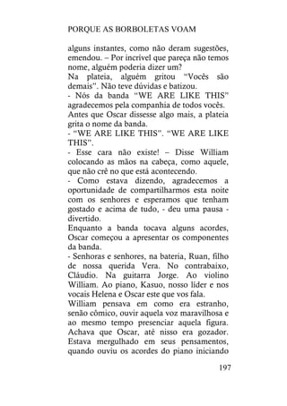 PORQUE AS BORBOLETAS VOAM
197
alguns instantes, como não deram sugestões,
emendou. – Por incrível que pareça não temos
nome, alguém poderia dizer um?
Na plateia, alguém gritou “Vocês são
demais”. Não teve dúvidas e batizou.
- Nós da banda “WE ARE LIKE THIS”
agradecemos pela companhia de todos vocês.
Antes que Oscar dissesse algo mais, a plateia
grita o nome da banda.
- “WE ARE LIKE THIS”. “WE ARE LIKE
THIS”.
- Esse cara não existe! – Disse William
colocando as mãos na cabeça, como aquele,
que não crê no que está acontecendo.
- Como estava dizendo, agradecemos a
oportunidade de compartilharmos esta noite
com os senhores e esperamos que tenham
gostado e acima de tudo, - deu uma pausa -
divertido.
Enquanto a banda tocava alguns acordes,
Oscar começou a apresentar os componentes
da banda.
- Senhoras e senhores, na bateria, Ruan, filho
de nossa querida Vera. No contrabaixo,
Cláudio. Na guitarra Jorge. Ao violino
William. Ao piano, Kasuo, nosso líder e nos
vocais Helena e Oscar este que vos fala.
William pensava em como era estranho,
senão cômico, ouvir aquela voz maravilhosa e
ao mesmo tempo presenciar aquela figura.
Achava que Oscar, até nisso era gozador.
Estava mergulhado em seus pensamentos,
quando ouviu os acordes do piano iniciando
 