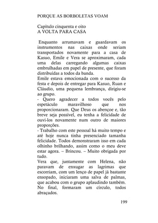 PORQUE AS BORBOLETAS VOAM
199
Capítulo cinquenta e oito
A VOLTA PARA CASA
Enquanto arrumavam e guardavam os
instrumentos nas caixas onde seriam
transportados novamente para a casa de
Kasuo, Emile e Vera se aproximaram, cada
uma delas carregando algumas caixas
embrulhadas em papel de presente, que foram
distribuídas a todos da banda.
Emile estava emocionada com o sucesso da
festa e depois de entregar para Kasuo, Ruan e
Cláudio, uma pequena lembrança, dirigiu-se
ao grupo.
- Quero agradecer a todos vocês pelo
espetáculo maravilhoso que nos
proporcionaram. Que Deus os abençoe e, tão
breve seja possível, eu tenha a felicidade de
ouvi-los novamente num outro de maiores
proporções.
- Trabalho com este pessoal há muito tempo e
até hoje nunca tinha presenciado tamanha
felicidade. Todos demonstraram isso em cada
olhinho brilhando, assim como o meu deve
estar agora. – Brincou. – Muito obrigada por
tudo.
Vera que, juntamente com Helena, não
paravam de enxugar as lagrimas que
escorriam, com um lenço de papel já bastante
ensopado, iniciaram uma salva de palmas,
que acabou com o grupo aplaudindo também.
No final, formaram um círculo, todos
abraçados.
 