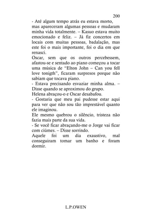 L.P.OWEN
200
- Até algum tempo atrás eu estava morto,
mas apareceram algumas pessoas e mudaram
minha vida totalmente. – Kasuo estava muito
emocionado e feliz. – Já fiz concertos em
locais com muitas pessoas, badalação, mas
este foi o mais importante, foi o dia em que
renasci.
Oscar, sem que os outros percebessem,
afastou-se e sentado ao piano começou a tocar
uma música de “Elton John – Can you fell
love tonigth”, ficaram surpresos porque não
sabiam que tocava piano.
- Estava precisando esvaziar minha alma. –
Disse quando se aproximou do grupo.
Helena abraçou-o e Oscar desabafou.
- Gostaria que meu pai pudesse estar aqui
para ver que não sou tão imprestável quanto
ele imaginou.
Ele mesmo quebrou o silêncio, tristeza não
fazia mais parte da sua vida.
- Se você ficar abraçando-me o Jorge vai ficar
com ciúmes. – Disse sorrindo.
Aquele foi um dia exaustivo, mal
conseguiram tomar um banho e foram
dormir.
 