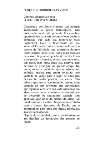 PORQUE AS BORBOLETAS VOAM
201
Capítulo cinquenta e nove
O SENHOR IVO MOURA
Convidado por Emile e sendo um homem
acostumado a gestos filantrópicos, não
poderia deixar de estar presente. Era uma boa
oportunidade para sair de casa e lutar contra a
depressão que cada dia tornava-se mais
implacável. Com o falecimento de sua
adorável Catarina tinha desmoronado todo o
castelo de felicidade que construíra durante
todos aqueles anos. Não tinha mais motivos
para viver, hoje se arrependia de não ter filhos
e ao receber o convite, achou, que tudo seria
um tédio, mas tinha dado sua palavra, não
deixaria de prestigiar sua grande amiga. Na
porta, ao ver a multidão, que se aglomerava
eufórica, ansiosa para entrar no salão, teve
vontade de voltar para o lugar de onde não
deveria ter saído, pensou, sua cama. Não
sabia o que estava acontecendo, mesmo com
vontade de sair correndo, sua curiosidade,
que algumas vezes em sua vida colocou-o em
algumas encrencas, mantinha sua necessidade
de descobrir os causadores daquele som
agradável que vinha do interior do salão. Foi
um dos últimos a entrar. Na porta foi recebido
com o abraço fervoroso de Emile, que o
encaminhou para uma das mesas reservadas
aos seus convidados.
Depois de acomodado, sua atenção voltou-se
aos detalhes da decoração, das pessoas ao
redor.
 