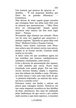 L.P.OWEN
202
Um homem que gostava de apreciar os
detalhes. - “É nos pequenos detalhes que
Deus faz as grandes diferenças”. –
Comentava.
Não deixou de notar aquele grupo estranho
que conseguia fazer sua alma mais feliz com
as músicas que apresentavam. - “Meu Deus
devo ter enlouquecido! Jamais pensei
encontrar uma música tão boa num lugar
deste”. – Pensou.
Novamente algo chamou sua atenção. Desta
vez foi uma voz angelical que anunciava o
número seguinte “Quando eu quero falar com
Deus” (Roberto Carlos e Erasmo Carlos).
Muitas vezes tentou conversar com Deus,
mas achava que ele jamais ouvira suas preces,
porque se as tivesse ouvido, Catarina ainda
estaria ao seu lado.
A única coisa em que acreditava agora era
nos remédios que tomava, antidepressivos,
calmantes, estimulantes, entre outros.
Com o decorrer da apresentação dos rapazes,
a cada melodia que ouvia, ficava mais
encantado com aquele grupo. Em sua vida,
ouvira diversas bandas, duplas e orquestra,
mas eles tinham um detalhe a mais. Divertiu-
se como nunca e saiu com uma lição de que
“a primeira impressão, na maioria das vezes,
nos leva a cometer erros”.
Precisava tomar um banho e relaxar um
pouco para conseguir dormir. Deitou-se em
sua cama enquanto recordava-se dos detalhes
da festa, adormeceu. Seu sono foi embalado
pelas lembranças do que ouviu e por sonhos
onde ocorreu o que mais esperava, o encontro
 