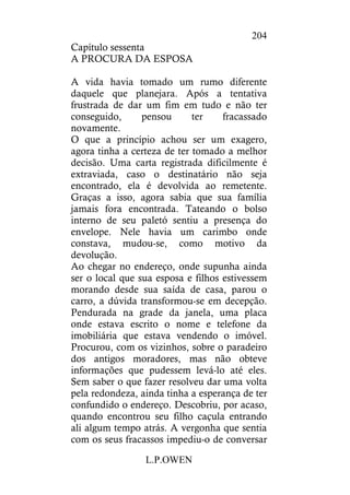 L.P.OWEN
204
Capítulo sessenta
A PROCURA DA ESPOSA
A vida havia tomado um rumo diferente
daquele que planejara. Após a tentativa
frustrada de dar um fim em tudo e não ter
conseguido, pensou ter fracassado
novamente.
O que a princípio achou ser um exagero,
agora tinha a certeza de ter tomado a melhor
decisão. Uma carta registrada dificilmente é
extraviada, caso o destinatário não seja
encontrado, ela é devolvida ao remetente.
Graças a isso, agora sabia que sua família
jamais fora encontrada. Tateando o bolso
interno de seu paletó sentiu a presença do
envelope. Nele havia um carimbo onde
constava, mudou-se, como motivo da
devolução.
Ao chegar no endereço, onde supunha ainda
ser o local que sua esposa e filhos estivessem
morando desde sua saída de casa, parou o
carro, a dúvida transformou-se em decepção.
Pendurada na grade da janela, uma placa
onde estava escrito o nome e telefone da
imobiliária que estava vendendo o imóvel.
Procurou, com os vizinhos, sobre o paradeiro
dos antigos moradores, mas não obteve
informações que pudessem levá-lo até eles.
Sem saber o que fazer resolveu dar uma volta
pela redondeza, ainda tinha a esperança de ter
confundido o endereço. Descobriu, por acaso,
quando encontrou seu filho caçula entrando
ali algum tempo atrás. A vergonha que sentia
com os seus fracassos impediu-o de conversar
 