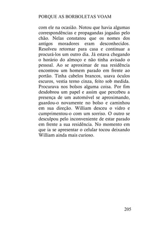 PORQUE AS BORBOLETAS VOAM
205
com ele na ocasião. Notou que havia algumas
correspondências e propagandas jogadas pelo
chão. Nelas constatou que os nomes dos
antigos moradores eram desconhecidos.
Resolveu retornar para casa e continuar a
procurá-los um outro dia. Já estava chegando
o horário do almoço e não tinha avisado o
pessoal. Ao se aproximar de sua residência
encontrou um homem parado em frente ao
portão. Tinha cabelos brancos, usava óculos
escuros, vestia terno cinza, feito sob medida.
Procurava nos bolsos alguma coisa. Por fim
desdobrou um papel e assim que percebeu a
presença de um automóvel se aproximando,
guardou-o novamente no bolso e caminhou
em sua direção. William desceu o vidro e
cumprimentou-o com um sorriso. O outro se
desculpou pelo inconveniente de estar parado
em frente a sua residência. No momento em
que ia se apresentar o celular tocou deixando
William ainda mais curioso.
 