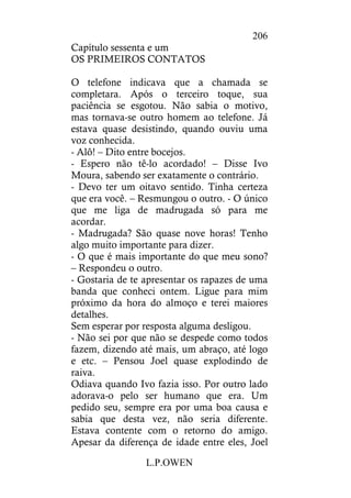 L.P.OWEN
206
Capítulo sessenta e um
OS PRIMEIROS CONTATOS
O telefone indicava que a chamada se
completara. Após o terceiro toque, sua
paciência se esgotou. Não sabia o motivo,
mas tornava-se outro homem ao telefone. Já
estava quase desistindo, quando ouviu uma
voz conhecida.
- Alô! – Dito entre bocejos.
- Espero não tê-lo acordado! – Disse Ivo
Moura, sabendo ser exatamente o contrário.
- Devo ter um oitavo sentido. Tinha certeza
que era você. – Resmungou o outro. - O único
que me liga de madrugada só para me
acordar.
- Madrugada? São quase nove horas! Tenho
algo muito importante para dizer.
- O que é mais importante do que meu sono?
– Respondeu o outro.
- Gostaria de te apresentar os rapazes de uma
banda que conheci ontem. Ligue para mim
próximo da hora do almoço e terei maiores
detalhes.
Sem esperar por resposta alguma desligou.
- Não sei por que não se despede como todos
fazem, dizendo até mais, um abraço, até logo
e etc. – Pensou Joel quase explodindo de
raiva.
Odiava quando Ivo fazia isso. Por outro lado
adorava-o pelo ser humano que era. Um
pedido seu, sempre era por uma boa causa e
sabia que desta vez, não seria diferente.
Estava contente com o retorno do amigo.
Apesar da diferença de idade entre eles, Joel
 