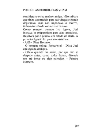 PORQUE AS BORBOLETAS VOAM
207
considerava-o seu melhor amigo. Não sabia o
que tinha acontecido para sair daquele estado
depressivo, mas não importava o motivo,
tinha-o trazido de volta e isso bastava.
Como sempre, quando Ivo ligava, Joel
iniciava os preparativos para algo grandioso.
Resolveu por o pessoal em estado de alerta. A
primeira ligação foi para seu assistente.
- Alô! – Disse Homero.
- O homem voltou. Prepare-se! – Disse Joel
em seguida desligou.
- Odeio quando faz assim, por que não se
despede antes, como todos fazem, dizendo
um até breve ou algo parecido. – Pensou
Homero.
 