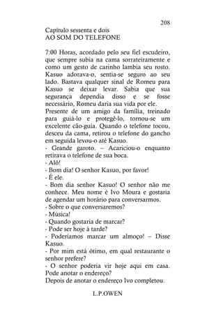 L.P.OWEN
208
Capítulo sessenta e dois
AO SOM DO TELEFONE
7:00 Horas, acordado pelo seu fiel escudeiro,
que sempre subia na cama sorrateiramente e
como um gesto de carinho lambia seu rosto.
Kasuo adorava-o, sentia-se seguro ao seu
lado. Bastava qualquer sinal de Romeu para
Kasuo se deixar levar. Sabia que sua
segurança dependia disso e se fosse
necessário, Romeu daria sua vida por ele.
Presente de um amigo da família, treinado
para guiá-lo e protegê-lo, tornou-se um
excelente cão-guia. Quando o telefone tocou,
desceu da cama, retirou o telefone do gancho
em seguida levou-o até Kasuo.
- Grande garoto. – Acariciou-o enquanto
retirava o telefone de sua boca.
- Alô!
- Bom dia! O senhor Kasuo, por favor!
- É ele.
- Bom dia senhor Kasuo! O senhor não me
conhece. Meu nome é Ivo Moura e gostaria
de agendar um horário para conversarmos.
- Sobre o que conversaremos?
- Música!
- Quando gostaria de marcar?
- Pode ser hoje à tarde?
- Poderíamos marcar um almoço! – Disse
Kasuo.
- Por mim está ótimo, em qual restaurante o
senhor prefere?
- O senhor poderia vir hoje aqui em casa.
Pode anotar o endereço?
Depois de anotar o endereço Ivo completou.
 