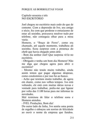 PORQUE AS BORBOLETAS VOAM
211
Capítulo sessenta e três
NO ESCRITÓRIO
Joel chegou no escritório mais cedo do que de
costume. Com a depressão de Ivo, seu amigo
e sócio, fez com que perdesse o entusiasmo de
estar ali sozinho, procurava resolver tudo por
telefone, não conseguia olhar para a mesa
vazia.
Homero, o “Braço de Ferro”, como era
chamado, até aquele momento, trabalhou ali
sozinho, ficou surpreso com a presença do
chefe que havia chegado antes dele.
- Bom dia senhor Joel! Que surpresa vê-lo no
escritório.
- Obrigado e tenha um bom dia Homero! Não
me diga que chegou agora para abrir o
escritório?
- Mesmo não tendo muito trabalho, ainda
assim temos que pagar algumas despesas,
como condomínio e por isso fui ao banco.
- Acho que teremos muito trabalho, de agora
em diante, como nos velhos tempos. Ivo está
voltando, ele está com muitas ideias novas e
vontade para trabalhar, pediu-me que ligasse
por volta das 11:00 horas para me informar às
novidades.
Mal terminou de falar o telefone soou e
Homero atendeu.
- IVEL Produções, Bom dia!
Do outro lado da linha, Ivo sentiu uma ponta
de orgulho e esboçou um sorriso de felicidade
ao ouvir o nome da empresa que fundou.
 