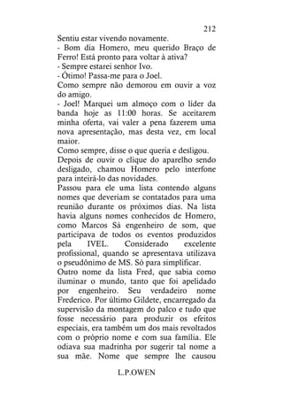 L.P.OWEN
212
Sentiu estar vivendo novamente.
- Bom dia Homero, meu querido Braço de
Ferro! Está pronto para voltar à ativa?
- Sempre estarei senhor Ivo.
- Ótimo! Passa-me para o Joel.
Como sempre não demorou em ouvir a voz
do amigo.
- Joel! Marquei um almoço com o líder da
banda hoje as 11:00 horas. Se aceitarem
minha oferta, vai valer a pena fazerem uma
nova apresentação, mas desta vez, em local
maior.
Como sempre, disse o que queria e desligou.
Depois de ouvir o clique do aparelho sendo
desligado, chamou Homero pelo interfone
para inteirá-lo das novidades.
Passou para ele uma lista contendo alguns
nomes que deveriam se contatados para uma
reunião durante os próximos dias. Na lista
havia alguns nomes conhecidos de Homero,
como Marcos Sá engenheiro de som, que
participava de todos os eventos produzidos
pela IVEL. Considerado excelente
profissional, quando se apresentava utilizava
o pseudônimo de MS. Só para simplificar.
Outro nome da lista Fred, que sabia como
iluminar o mundo, tanto que foi apelidado
por engenheiro. Seu verdadeiro nome
Frederico. Por último Gildete, encarregado da
supervisão da montagem do palco e tudo que
fosse necessário para produzir os efeitos
especiais, era também um dos mais revoltados
com o próprio nome e com sua família. Ele
odiava sua madrinha por sugerir tal nome a
sua mãe. Nome que sempre lhe causou
 