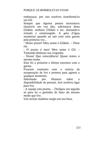 PORQUE AS BORBOLETAS VOAM
213
embaraços, por isso resolveu transformá-lo
em Gil.
Sempre que alguma pessoa necessitava
chamá-lo em voz alta, adicionava dona
Gildete, senhora Gildete e etc, deixando-o
irritado e constrangido. A gota d’água
aconteceu quando ao sair com uma garota
pela primeira vez...
- Muito prazer! Meu nome é Gildete. – Disse
ela.
- O prazer é meu! Meu nome é Gil. –
Tentando disfarçar sua vergonha.
- Nossa! Que coincidência! Quase temos o
mesmo nome.
Esse foi o primeiro e último encontro com a
garota.
Ficaram contentes com a notícia da
recuperação de Ivo e prontos para agirem a
qualquer momento.
Informado por Homero sobre a
disponibilidade do pessoal, Joel resolveu ligar
para Ivo.
- A equipe está pronta. – Desligou em seguida
só para ter o gostinho de fazer do mesmo
modo que Ivo.
Um sorriso maldoso surgiu em sua boca.
 
