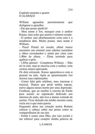 L.P.OWEN
214
Capítulo sessenta e quatro
O ALMOÇO
William aguardou pacientemente que
desligasse o aparelho.
- Em que posso ajudá-lo!
- Meu nome é Ivo, marquei com o senhor
Kasuo, mas acho que anotei o número errado.
- O senhor está absolutamente certo está é a
residência dele. Muito prazer, meu nome é
William.
- Puxa! Pensei ter errado, afinal nunca
encontrei um oriental com cabelos castanhos
e olhos esverdeados e ainda por cima com
1,90m de altura. – Disse sorrindo para
quebrar o gelo.
- 1,85m apenas! - Completou William. – Não
sei se está, mas se marcou com o senhor, com
certeza estará esperando.
Os dois entraram. Kasuo aguardava-o com o
pessoal na sala. Após as apresentações Ivo
iniciou suas explanações.
- Como falei pelo telefone, meu interesse é
musical. Depois que perdi minha esposa,
estive alguns meses morto por uma depressão.
Confesso, que ao receber o convite de Emile
para assistir ao espetáculo dedicado aos
internos do asilo, não tive a menor vontade de
aceitar. Ficar deitado em minha enorme cama
vazia era o que mais queria.
Enquanto abria seu coração sentiu Romeu
colocar a cabeça sobre sua perna como se
compartilhasse de sua dor.
- Emile é como uma filha, por isso aceitei e
me esforcei para cumprir minha palavra de
 