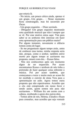 PORQUE AS BORBOLETAS VOAM
215
que estaria lá.
- No início, um pouco cético ainda, apenas vi
um grupo...Um grupo... – Nesse momento
ficou constrangido, mas foi socorrido por
Oscar.
- Um grupo esquisito. – Disse sorrindo.
- Obrigado! Um grupo esquisito mostrando
uma qualidade musical que não é sempre que
se vê. Por esse motivo estou aqui. Vim para
saber se os senhores têm interesse em fazer
uma apresentação para um público maior?
Por alguns instantes, novamente o silêncio
tomou conta do lugar.
- Se me perguntasse algum tempo atrás, antes
de conhecer essa turma, minha resposta seria
não, porque, como o senhor, também estive
morto por algum tempo se aceitarem sua
proposta, estarei com eles. – Kasuo falou.
- Nós nos conhecemos após um momento
digno de ser esquecido. Por acaso
encontramos Kasuo e nenhum de nós tinha a
pretensão de fazer qualquer coisa referente à
música. Foi por acaso também, que
começamos a tocar e muito mais ao acaso foi
ter recebido o convite de dona Vera para a
apresentação no asilo. Agora temos outra
proposta que não esperávamos. Acredito que
o céu está conspirando em nosso favor e
sendo assim, quem somos nós para não
aceitarmos. – William fez um aceno com a
cabeça, recebendo o apoio dos outros dois.
- Temos além de nós, Helena, Cláudio e Ruan
para consultar, mas acredito que seja vontade
 