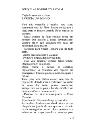 PORQUE AS BORBOLETAS VOAM
217
Capítulo sessenta e cinco
PARECIA UM SONHO
Vera não entendia o motivo para tanto
contentamento do filho. Estava colocando a
mesa para o almoço quando Ruan entrou na
cozinha.
- Oscar acabou de falar comigo sobre um
homem que assistiu a nossa apresentação.
Gostou tanto que convidou-nos para um
outro num local maior.
- Parabéns para vocês! Tomara que dê tudo
certo.
- Agora preciso avisar o Cláudio.
- Primeiro almoça depois você liga.
- Não vou aguentar esperar tanto tempo.
Daqui a pouco eu almoço.
Dessa forma a notícia se espalhou
rapidamente. A felicidade dos rapazes era
contagiante. Faziam planos ambiciosos para o
futuro.
Tocar para uma plateia maior, uma casa de
espetáculos lotada seria a realização do sonho
de todos eles. Antes, porém precisavam
arranjar um nome para a banda, escolher um
bom repertório e ensaiar muito.
- Passarei por ai e iremos juntos. – Disse
Cláudio.
Aquela noite foi a mais longa de sua vida.
A claridade do dia estava dando sinais de sua
chegada na janela de seu quarto e ele não
havia conseguido dormir. Seus pensamentos
voltaram no tempo quando ao retornar para
 