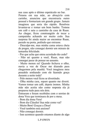 L.P.OWEN
218
sua casa após o último espetáculo no bar.
Pensou em sua mãe, ao abraçá-lo com
carinho, anunciou que encontraria outro
pessoal e formariam um grande grupo. Jamais
imaginou que seria tão rápido. Resolveu
levantar-se e tomar um bom banho. Tomou
um café e saiu a caminho da casa de Ruan.
Ao chegar, ficou constrangido de tocar a
campainha achando ser muito cedo. Sua
surpresa foi ainda maior ao encontrar Ruan,
parado na porta, pedindo que entrasse.
- Desculpe-me, mas minha cama estava cheia
de pregos, não consegui dormir um minuto de
tamanha felicidade.
- Por que acha que estou acordado tão cedo?
- Não sei quanto a você, Ruan, mas não
consegui parar de pensar no assunto.
- Muito menos eu! Quando fechava o olho,
ouvia a voz de Oscar me dizendo para
chegarmos pela manhã. Você imaginou meu
pesadelo sonhando com ele fazendo graça
durante a noite toda?
- Pelo menos você ficou se divertindo.
- Olha minha cara, repare quanto me diverti.
Vamos tomar um café, depois iremos. Minha
mãe não aceita não como resposta ela já
preparou tudo para nós dois.
Entraram e foram recebidos com o sorriso de
dona Vera que terminara de por a mesa.
- Bom dia dona Vera!
- Bom dia Cláudio! Sua mãe como vai?
- Muito Bem! Graças a Deus!
- Você também está ansioso?
- Não consegui dormir.
- Isso acontece quando estamos diante de algo
 