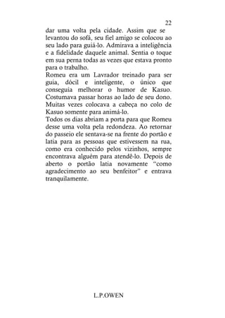 L.P.OWEN
22
dar uma volta pela cidade. Assim que se
levantou do sofá, seu fiel amigo se colocou ao
seu lado para guiá-lo. Admirava a inteligência
e a fidelidade daquele animal. Sentia o toque
em sua perna todas as vezes que estava pronto
para o trabalho.
Romeu era um Lavrador treinado para ser
guia, dócil e inteligente, o único que
conseguia melhorar o humor de Kasuo.
Costumava passar horas ao lado de seu dono.
Muitas vezes colocava a cabeça no colo de
Kasuo somente para animá-lo.
Todos os dias abriam a porta para que Romeu
desse uma volta pela redondeza. Ao retornar
do passeio ele sentava-se na frente do portão e
latia para as pessoas que estivessem na rua,
como era conhecido pelos vizinhos, sempre
encontrava alguém para atendê-lo. Depois de
aberto o portão latia novamente “como
agradecimento ao seu benfeitor” e entrava
tranquilamente.
 