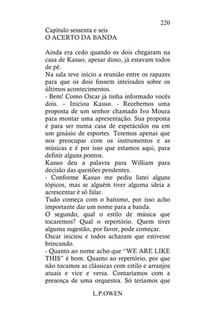 L.P.OWEN
220
Capítulo sessenta e seis
O ACERTO DA BANDA
Ainda era cedo quando os dois chegaram na
casa de Kasuo, apesar disso, já estavam todos
de pé.
Na sala teve início a reunião entre os rapazes
para que os dois fossem inteirados sobre os
últimos acontecimentos.
- Bem! Como Oscar já tinha informado vocês
dois. – Iniciou Kasuo. - Recebemos uma
proposta de um senhor chamado Ivo Moura
para montar uma apresentação. Sua proposta
é para ser numa casa de espetáculos ou em
um ginásio de esportes. Teremos apenas que
nos preocupar com os instrumentos e as
músicas e é por isso que estamos aqui, para
definir alguns pontos.
Kasuo deu a palavra para William para
decisão das questões pendentes.
- Conforme Kasuo me pediu listei alguns
tópicos, mas se alguém tiver alguma ideia a
acrescentar é só falar.
Tudo começa com o batismo, por isso acho
importante dar um nome para a banda.
O segundo, qual o estilo de música que
tocaremos? Qual o repertório. Quem tiver
alguma sugestão, por favor, pode começar.
Oscar iniciou e todos acharam que estivesse
brincando.
- Quanto ao nome acho que “WE ARE LIKE
THIS” é bom. Quanto ao repertório, por que
não tocamos as clássicas com estilo e arranjos
atuais e vice e versa. Contaríamos com a
presença de uma orquestra. Só teríamos que
 