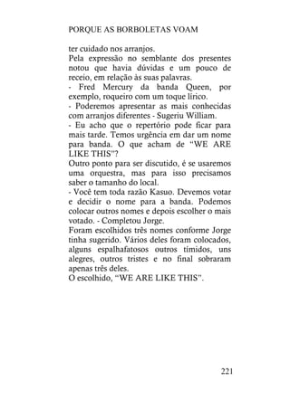 PORQUE AS BORBOLETAS VOAM
221
ter cuidado nos arranjos.
Pela expressão no semblante dos presentes
notou que havia dúvidas e um pouco de
receio, em relação às suas palavras.
- Fred Mercury da banda Queen, por
exemplo, roqueiro com um toque lírico.
- Poderemos apresentar as mais conhecidas
com arranjos diferentes - Sugeriu William.
- Eu acho que o repertório pode ficar para
mais tarde. Temos urgência em dar um nome
para banda. O que acham de “WE ARE
LIKE THIS”?
Outro ponto para ser discutido, é se usaremos
uma orquestra, mas para isso precisamos
saber o tamanho do local.
- Você tem toda razão Kasuo. Devemos votar
e decidir o nome para a banda. Podemos
colocar outros nomes e depois escolher o mais
votado. - Completou Jorge.
Foram escolhidos três nomes conforme Jorge
tinha sugerido. Vários deles foram colocados,
alguns espalhafatosos outros tímidos, uns
alegres, outros tristes e no final sobraram
apenas três deles.
O escolhido, “WE ARE LIKE THIS”.
 