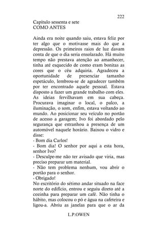 L.P.OWEN
222
Capítulo sessenta e sete
COMO ANTES
Ainda era noite quando saiu, estava feliz por
ter algo que o motivasse mais do que a
depressão. Os primeiros raios de luz davam
conta de que o dia seria ensolarado. Há muito
tempo não prestava atenção ao amanhecer,
tinha até esquecido de como eram bonitas as
cores que o céu adquiria. Agradeceu a
oportunidade de presenciar tamanho
espetáculo, lembrou-se de agradecer também
por ter encontrado aquele pessoal. Estava
disposto a fazer um grande trabalho com eles.
As ideias fervilhavam em sua cabeça.
Procurava imaginar o local, o palco, a
iluminação, o som, enfim, estava voltando ao
mundo. Ao posicionar seu veículo no portão
de acesso a garagem; Ivo foi abordado pelo
segurança que estranhou a presença de um
automóvel naquele horário. Baixou o vidro e
disse:
- Bom dia Carlos!
- Bom dia! O senhor por aqui a esta hora,
senhor Ivo?
- Desculpe-me não ter avisado que viria, mas
preciso preparar um material.
- Não tem problema nenhum, vou abrir o
portão para o senhor.
- Obrigado!
No escritório do sétimo andar situado na face
norte do edifício, entrou e seguiu direto até a
cozinha para preparar um café. Não tinha o
hábito, mas colocou o pó e água na cafeteira e
ligou-a. Abriu as janelas para que o ar da
 