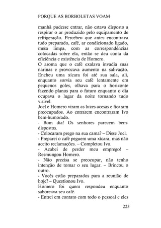 PORQUE AS BORBOLETAS VOAM
223
manhã pudesse entrar, não estava disposto a
respirar o ar produzido pelo equipamento de
refrigeração. Percebeu que antes encontrava
tudo preparado, café, ar condicionado ligado,
mesa limpa, com as correspondências
colocadas sobre ela, então se deu conta da
eficiência e existência de Homero.
O aroma que o café exalava invadia suas
narinas e provocava aumento na salivação.
Encheu uma xícara foi até sua sala, ali,
enquanto sorvia seu café lentamente em
pequenos goles, olhava para o horizonte
fazendo planos para o futuro enquanto o dia
ocupava o lugar da noite tornando tudo
visível.
Joel e Homero viram as luzes acesas e ficaram
preocupados. Ao entrarem encontraram Ivo
bem-humorado.
- Bom dia! Os senhores parecem bem-
dispostos.
- Colocaram prego na sua cama? – Disse Joel.
- Preparei o café peguem uma xícara, mas não
aceito reclamações. – Completou Ivo.
- Acabei de perder meu emprego! –
Resmungou Homero.
- Não precisa se preocupar, não tenho
intenção de tomar o seu lugar. – Brincou o
outro.
- Vocês estão preparados para a reunião de
hoje? – Questionou Ivo.
Homero foi quem respondeu enquanto
saboreava seu café.
- Entrei em contato com todo o pessoal e eles
 