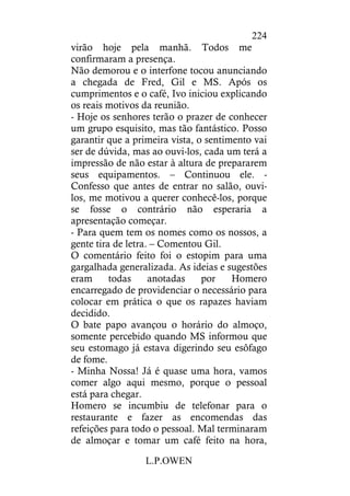 L.P.OWEN
224
virão hoje pela manhã. Todos me
confirmaram a presença.
Não demorou e o interfone tocou anunciando
a chegada de Fred, Gil e MS. Após os
cumprimentos e o café, Ivo iniciou explicando
os reais motivos da reunião.
- Hoje os senhores terão o prazer de conhecer
um grupo esquisito, mas tão fantástico. Posso
garantir que a primeira vista, o sentimento vai
ser de dúvida, mas ao ouvi-los, cada um terá a
impressão de não estar à altura de prepararem
seus equipamentos. – Continuou ele. -
Confesso que antes de entrar no salão, ouvi-
los, me motivou a querer conhecê-los, porque
se fosse o contrário não esperaria a
apresentação começar.
- Para quem tem os nomes como os nossos, a
gente tira de letra. – Comentou Gil.
O comentário feito foi o estopim para uma
gargalhada generalizada. As ideias e sugestões
eram todas anotadas por Homero
encarregado de providenciar o necessário para
colocar em prática o que os rapazes haviam
decidido.
O bate papo avançou o horário do almoço,
somente percebido quando MS informou que
seu estomago já estava digerindo seu esôfago
de fome.
- Minha Nossa! Já é quase uma hora, vamos
comer algo aqui mesmo, porque o pessoal
está para chegar.
Homero se incumbiu de telefonar para o
restaurante e fazer as encomendas das
refeições para todo o pessoal. Mal terminaram
de almoçar e tomar um café feito na hora,
 