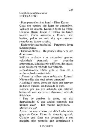 L.P.OWEN
226
Capítulo sessenta e oito
NO TRAJETO
- Bom pessoal está na hora! – Disse Kasuo.
Cada um ocupou seu lugar no automóvel,
William ao volante, Kasuo e Jorge na frente,
Cláudio, Ruan, Oscar e Helena no banco
traseiro. Oscar assoviou e Romeu, sem
hesitar, pulou no colo dos que estavam
sentados no banco traseiro.
- Estão todos acomodados? – Perguntou Jorge
fazendo piada.
- Estamos ótimos! – Respondeu Oscar em tom
de sussurro.
William acelerou e o automóvel ganhou
velocidade passando por avenidas
arborizadas, ladeadas por edifícios, dos quais,
a luz do sol era refletida nas vidraças.
Repentinamente Oscar grita e com ele a
reclamação dos outros três.
- Abram os vidros estou sufocando. Romeu!
Não me diga que você soltou um pum?
A agitação tomou conta de todos que estavam
no banco traseiro, em busca de ar puro.
Romeu, por sua vez achando que estavam
brincando com ele latia e abanava o rabo de
felicidade.
- Pare de zombar da gente, seu cão
despudorado! O que andou comendo nos
últimos dias? – Ele mesmo respondeu. –
Minhas meias?
Apesar do mau cheiro, era difícil não achar
graça de Oscar. Riram da situação, quando
Cláudio quis fazer um comentário e sua
gagueira não permitiu que completasse a
 