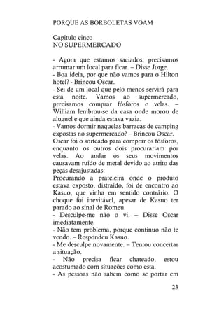 PORQUE AS BORBOLETAS VOAM
23
Capítulo cinco
NO SUPERMERCADO
- Agora que estamos saciados, precisamos
arrumar um local para ficar. – Disse Jorge.
- Boa ideia, por que não vamos para o Hilton
hotel? - Brincou Oscar.
- Sei de um local que pelo menos servirá para
esta noite. Vamos ao supermercado,
precisamos comprar fósforos e velas. –
William lembrou-se da casa onde morou de
aluguel e que ainda estava vazia.
- Vamos dormir naquelas barracas de camping
expostas no supermercado? – Brincou Oscar.
Oscar foi o sorteado para comprar os fósforos,
enquanto os outros dois procurariam por
velas. Ao andar os seus movimentos
causavam ruído de metal devido ao atrito das
peças desajustadas.
Procurando a prateleira onde o produto
estava exposto, distraído, foi de encontro ao
Kasuo, que vinha em sentido contrário. O
choque foi inevitável, apesar de Kasuo ter
parado ao sinal de Romeu.
- Desculpe-me não o vi. – Disse Oscar
imediatamente.
- Não tem problema, porque continuo não te
vendo. – Respondeu Kasuo.
- Me desculpe novamente. – Tentou concertar
a situação.
- Não precisa ficar chateado, estou
acostumado com situações como esta.
- As pessoas não sabem como se portar em
 